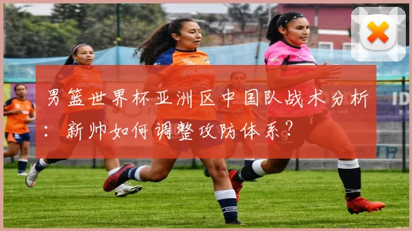 男篮世界杯亚洲区中国队战术分析：新帅如何调整攻防体系？