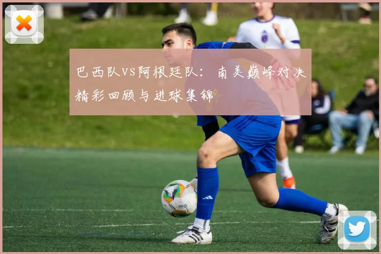 巴西队vs阿根廷队：南美巅峰对决精彩回顾与进球集锦