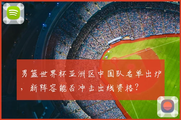 男篮世界杯亚洲区中国队名单出炉，新阵容能否冲击出线资格？