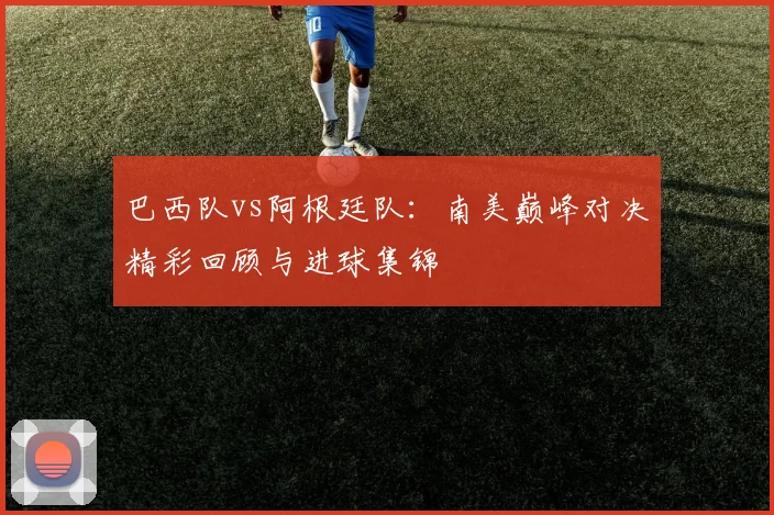 巴西队vs阿根廷队：南美巅峰对决精彩回顾与进球集锦