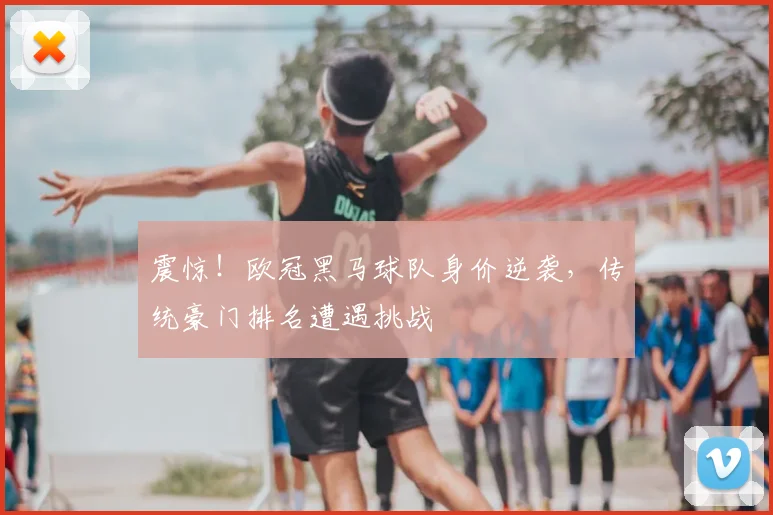 震惊！欧冠黑马球队身价逆袭，传统豪门排名遭遇挑战