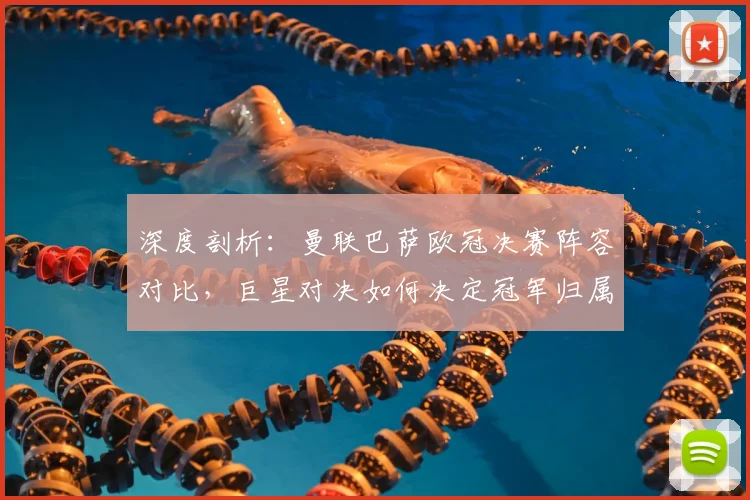 深度剖析：曼联巴萨欧冠决赛阵容对比，巨星对决如何决定冠军归属