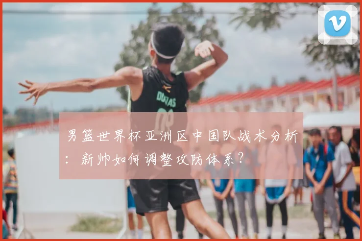 男篮世界杯亚洲区中国队战术分析：新帅如何调整攻防体系？