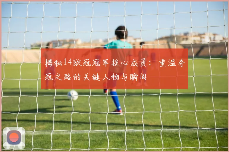 揭秘14欧冠冠军核心成员：重温夺冠之路的关键人物与瞬间