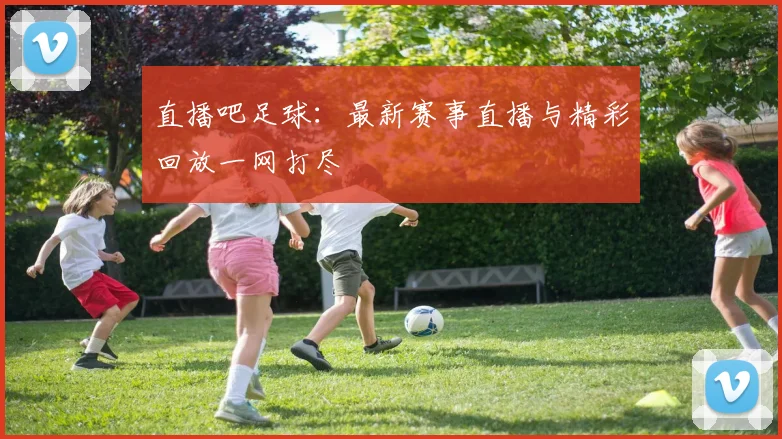 直播吧足球：最新赛事直播与精彩回放一网打尽