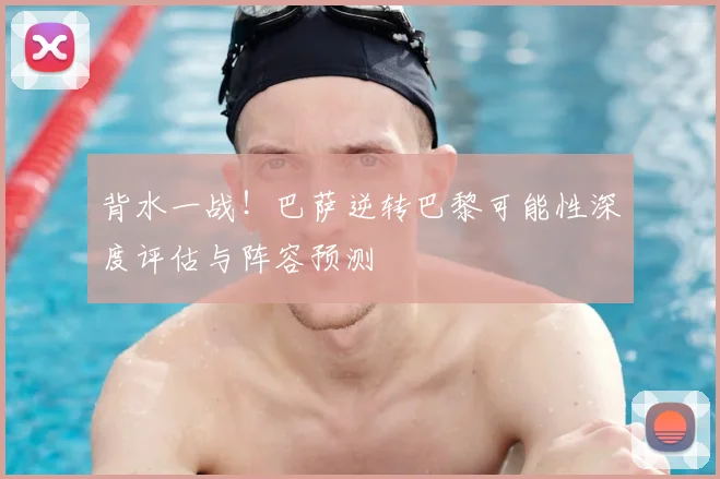 背水一战！巴萨逆转巴黎可能性深度评估与阵容预测