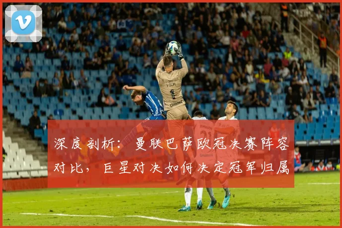 深度剖析：曼联巴萨欧冠决赛阵容对比，巨星对决如何决定冠军归属