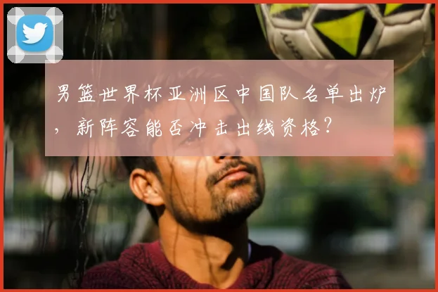 男篮世界杯亚洲区中国队名单出炉，新阵容能否冲击出线资格？