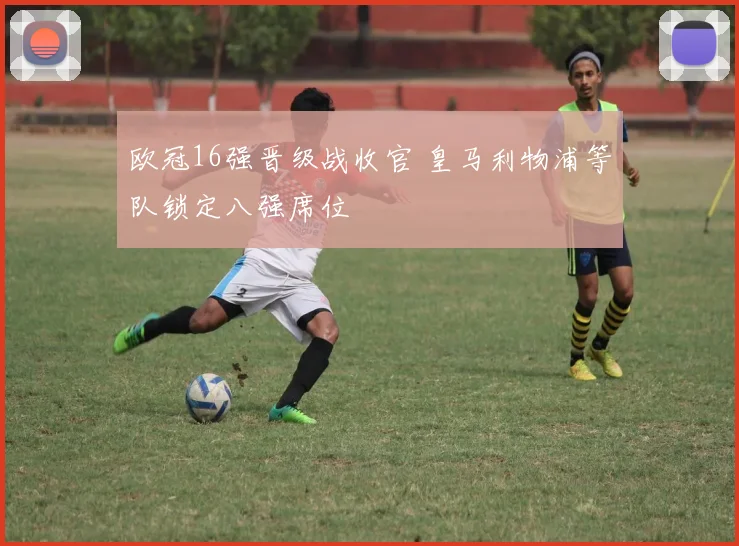 欧冠16强晋级战收官 皇马利物浦等队锁定八强席位